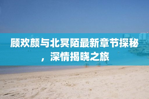顧歡顏與北冥陌最新章節(jié)探秘，深情揭曉之旅