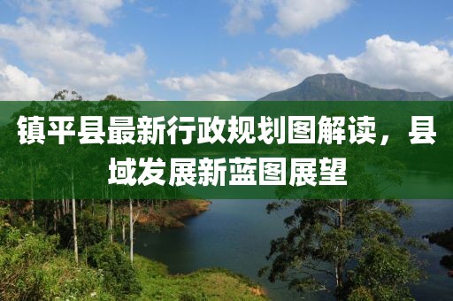 鎮(zhèn)平縣最新行政規(guī)劃圖解讀，縣域發(fā)展新藍(lán)圖展望