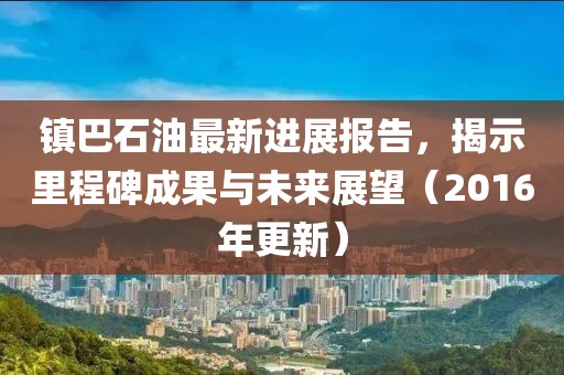 鎮(zhèn)巴石油最新進(jìn)展報(bào)告，揭示里程碑成果與未來(lái)展望（2016年更新）