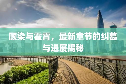 顧染與霍霄，最新章節(jié)的糾葛與進展揭秘