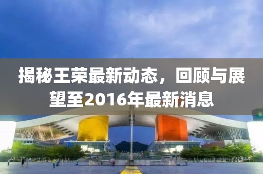 揭秘王榮最新動態(tài)，回顧與展望至2016年最新消息