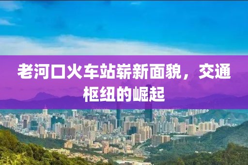 老河口火車站嶄新面貌，交通樞紐的崛起