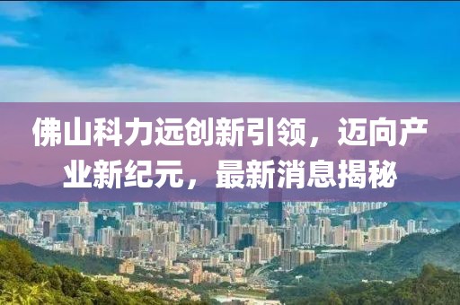 佛山科力遠(yuǎn)創(chuàng)新引領(lǐng)，邁向產(chǎn)業(yè)新紀(jì)元，最新消息揭秘
